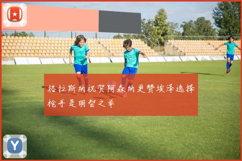 格拉斯纳祝贺阿森纳更赞埃泽选择枪手是明智之举