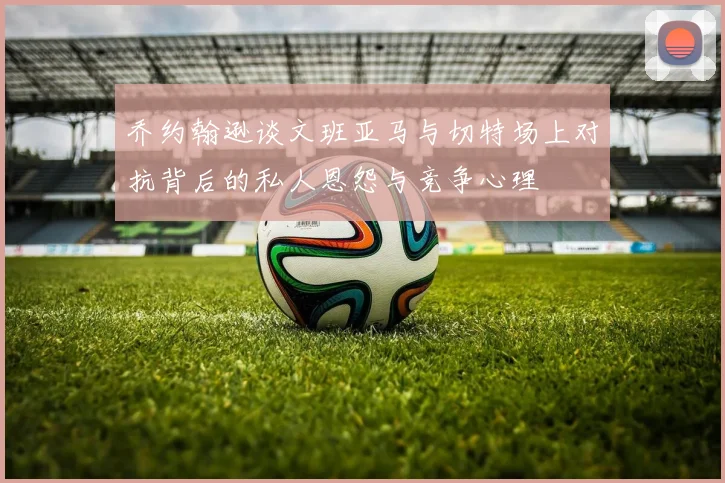 乔约翰逊谈文班亚马与切特场上对抗背后的私人恩怨与竞争心理